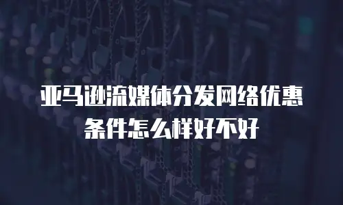 亚马逊流媒体分发网络优惠条件怎么样好不好