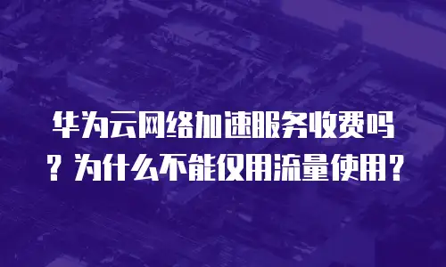 华为云网络加速服务收费吗？为什么不能仅用流量使用？