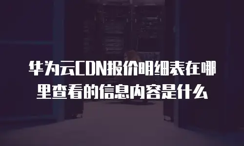 华为云CDN报价明细表在哪里查看的信息内容是什么