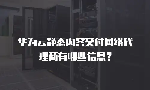 华为云静态内容交付网络代理商有哪些信息？