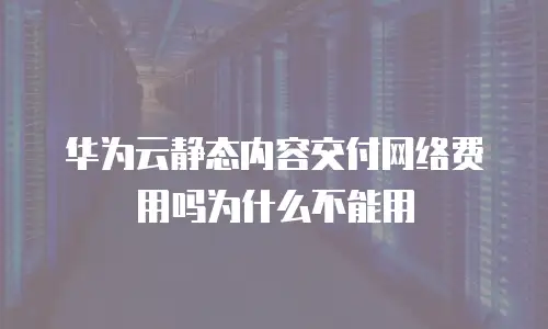华为云静态内容交付网络费用吗为什么不能用