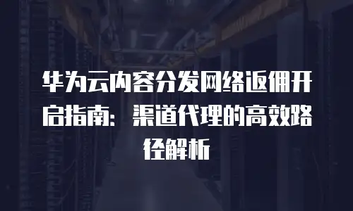 华为云内容分发网络返佣开启指南：渠道代理的高效路径解析