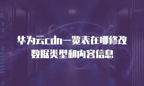 华为云cdn一览表在哪修改数据类型和内容信息