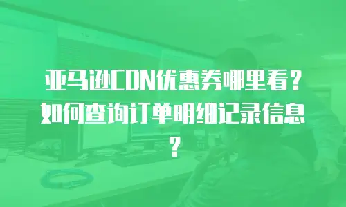 亚马逊CDN优惠券哪里看？如何查询订单明细记录信息？