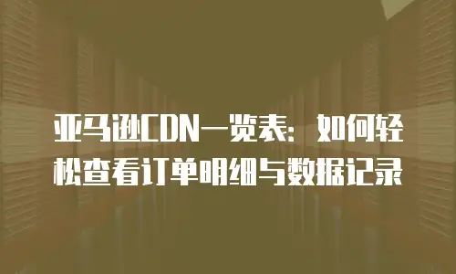 亚马逊CDN一览表：如何轻松查看订单明细与数据记录