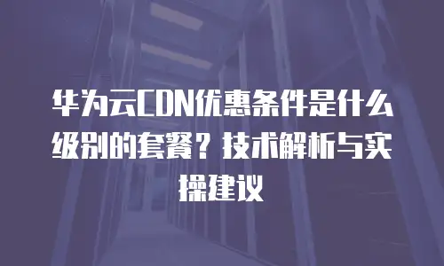华为云CDN优惠条件是什么级别的套餐？技术解析与实操建议  