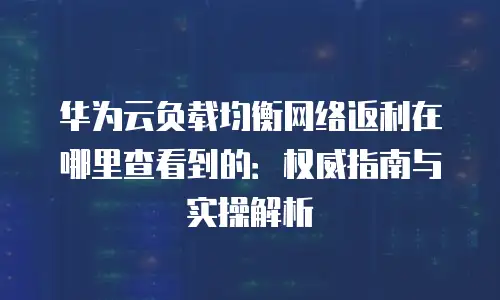 华为云负载均衡网络返利在哪里查看到的：权威指南与实操解析