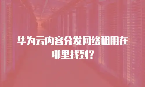 华为云内容分发网络租用在哪里找到？
