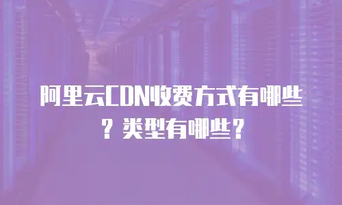 阿里云CDN收费方式有哪些？类型有哪些？