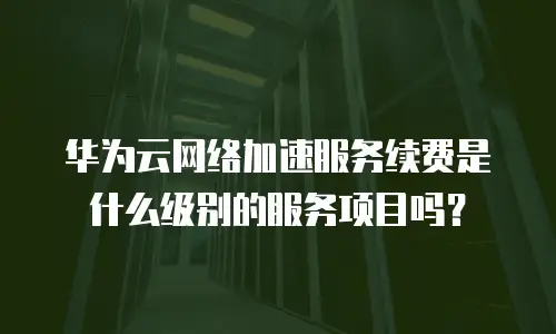 华为云网络加速服务续费是什么级别的服务项目吗？