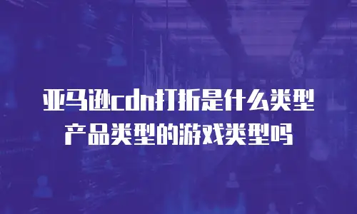 亚马逊cdn打折是什么类型产品类型的游戏类型吗