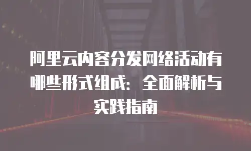 阿里云内容分发网络活动有哪些形式组成：全面解析与实践指南