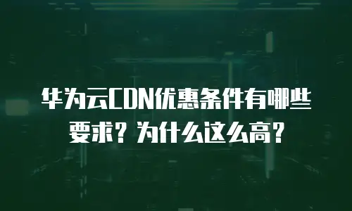 华为云CDN优惠条件有哪些要求？为什么这么高？