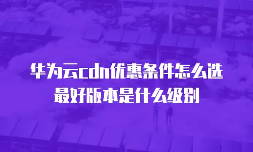 华为云cdn优惠条件怎么选最好版本是什么级别