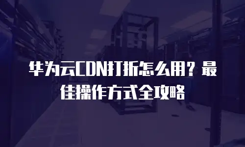 华为云CDN打折怎么用？最佳操作方式全攻略