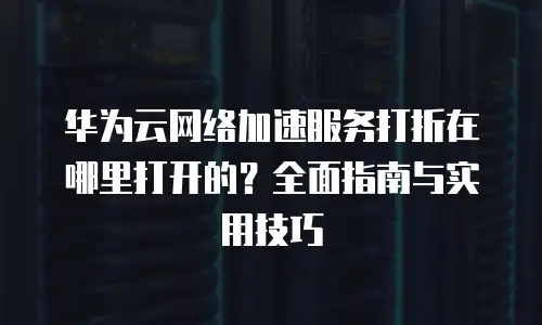 华为云网络加速服务打折在哪里打开的？全面指南与实用技巧