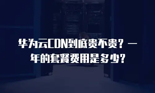 华为云CDN到底贵不贵？一年的套餐费用是多少？