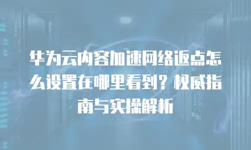 华为云内容加速网络返点怎么设置在哪里看到？权威指南与实操解析
