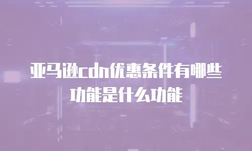 亚马逊cdn优惠条件有哪些功能是什么功能