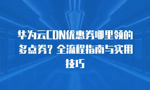 华为云CDN优惠券哪里领的多点券？全流程指南与实用技巧  