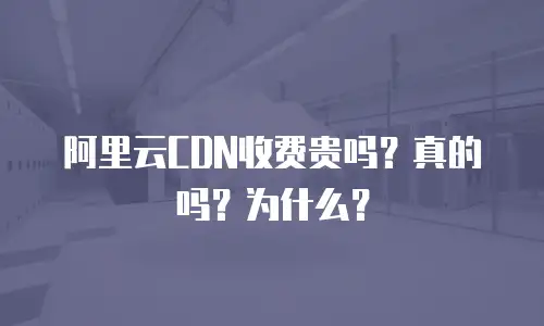 阿里云CDN收费贵吗？真的吗？为什么？