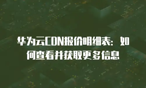 华为云CDN报价明细表：如何查看并获取更多信息