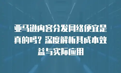 亚马逊内容分发网络便宜是真的吗？深度解析其成本效益与实际应用