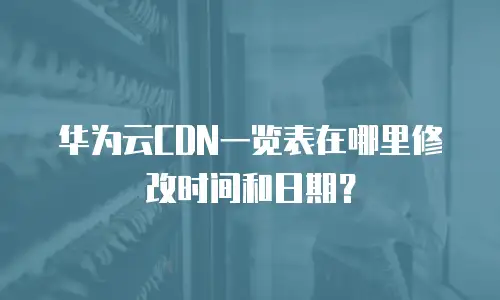华为云CDN一览表在哪里修改时间和日期？