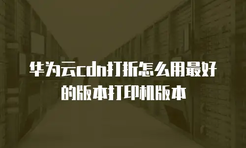 华为云cdn打折怎么用最好的版本打印机版本