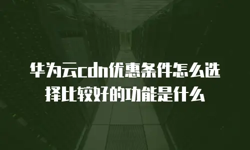 华为云cdn优惠条件怎么选择比较好的功能是什么