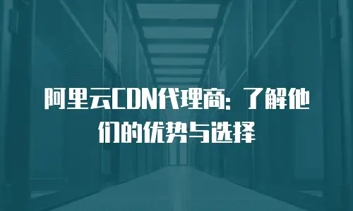阿里云CDN代理商: 了解他们的优势与选择