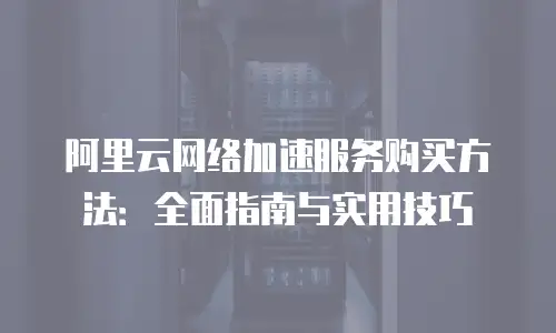 阿里云网络加速服务购买方法：全面指南与实用技巧