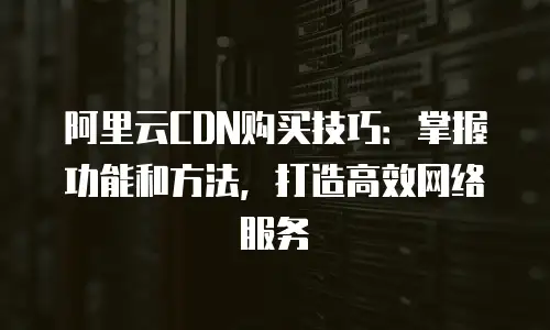 阿里云CDN购买技巧：掌握功能和方法，打造高效网络服务