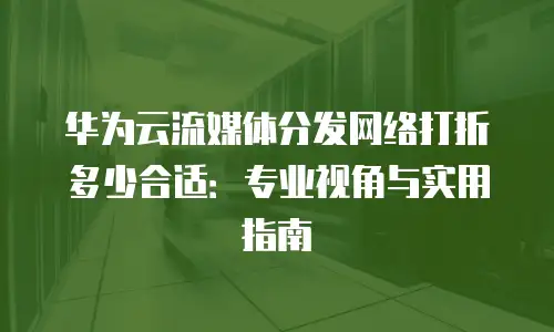 华为云流媒体分发网络打折多少合适：专业视角与实用指南