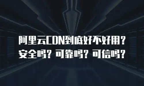 阿里云CDN到底好不好用？安全吗？可靠吗？可信吗？