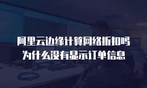 阿里云边缘计算网络折扣吗为什么没有显示订单信息