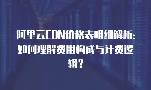 阿里云CDN价格表明细解析：如何理解费用构成与计费逻辑？