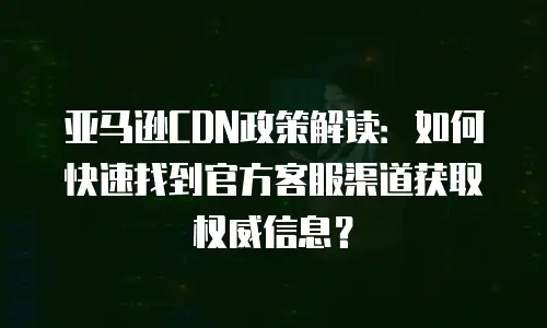 亚马逊CDN政策解读：如何快速找到官方客服渠道获取权威信息？