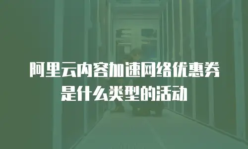 阿里云内容加速网络优惠券是什么类型的活动