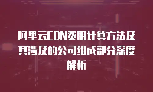 阿里云CDN费用计算方法及其涉及的公司组成部分深度解析