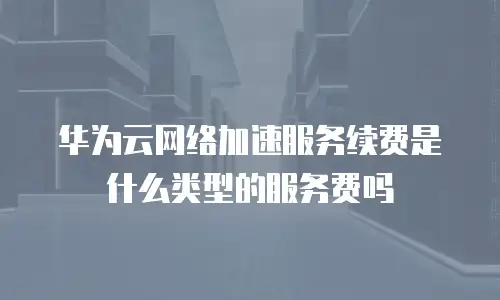 华为云网络加速服务续费是什么类型的服务费吗