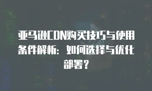 亚马逊CDN购买技巧与使用条件解析：如何选择与优化部署？