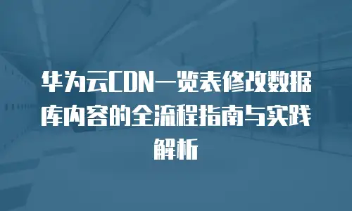 华为云CDN一览表修改数据库内容的全流程指南与实践解析