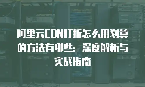 阿里云CDN打折怎么用划算的方法有哪些：深度解析与实战指南
