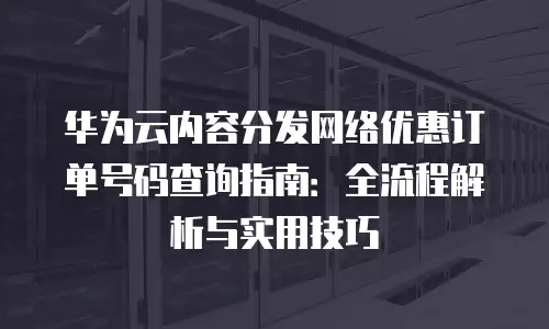 华为云内容分发网络优惠订单号码查询指南：全流程解析与实用技巧