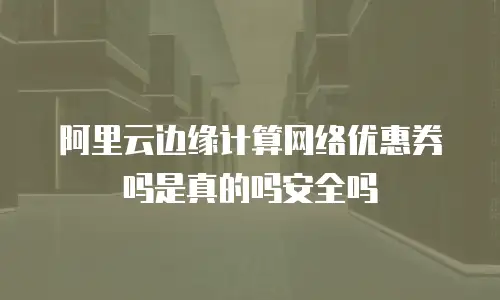 阿里云边缘计算网络优惠券吗是真的吗安全吗