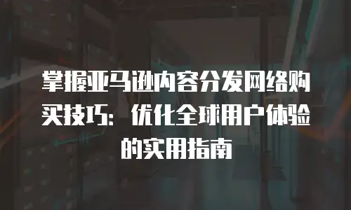 掌握亚马逊内容分发网络购买技巧：优化全球用户体验的实用指南