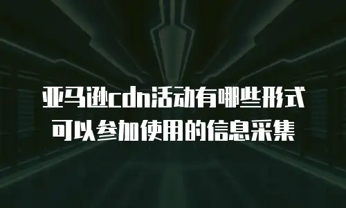 亚马逊cdn活动有哪些形式可以参加使用的信息采集