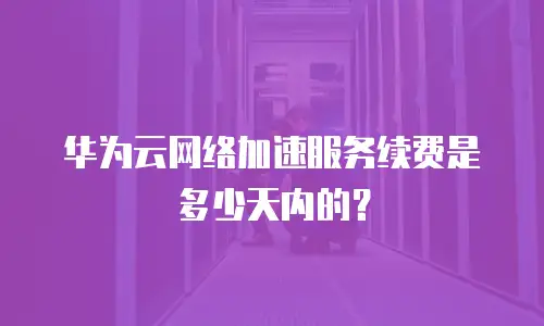 华为云网络加速服务续费是多少天内的？
