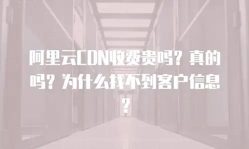 阿里云CDN收费贵吗？真的吗？为什么找不到客户信息？